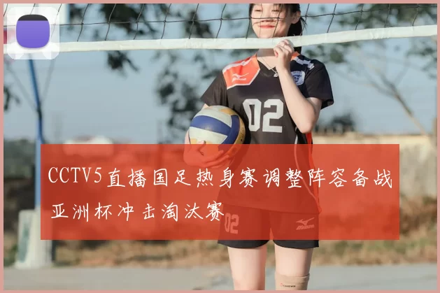 CCTV5直播国足热身赛调整阵容备战亚洲杯冲击淘汰赛