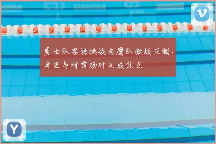 勇士队客场挑战老鹰队激战正酣，库里与特雷杨对决成焦点