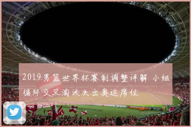 2019男篮世界杯赛制调整详解 小组循环交叉淘汰决出奥运席位