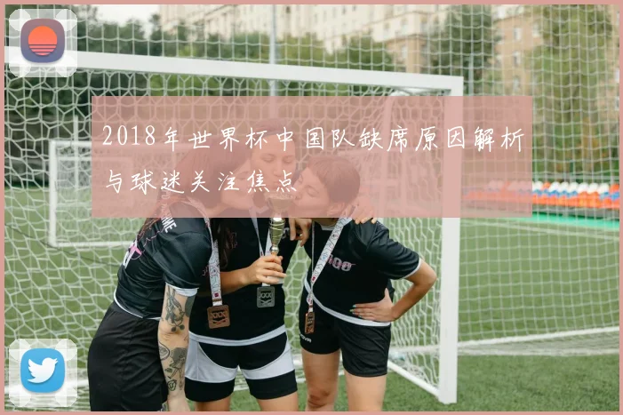 2018年世界杯中国队缺席原因解析与球迷关注焦点
