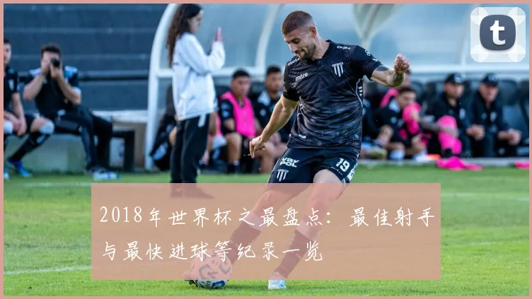 2018年世界杯之最盘点：最佳射手与最快进球等纪录一览