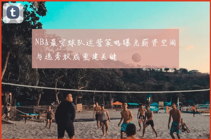 NBA最穷球队运营策略曝光薪资空间与选秀权成重建关键