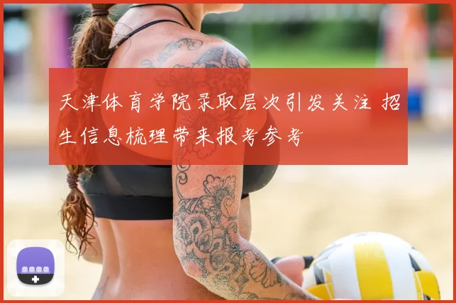 天津体育学院录取层次引发关注 招生信息梳理带来报考参考