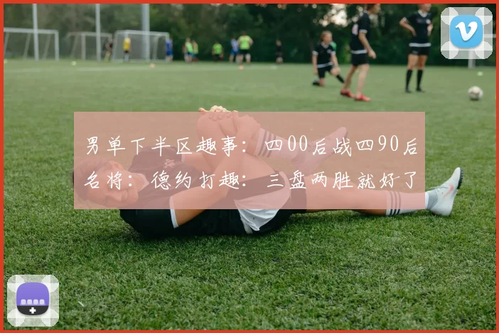 男单下半区趣事：四00后战四90后名将：德约打趣：三盘两胜就好了