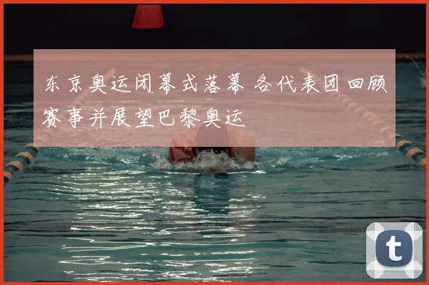 东京奥运闭幕式落幕 各代表团回顾赛事并展望巴黎奥运