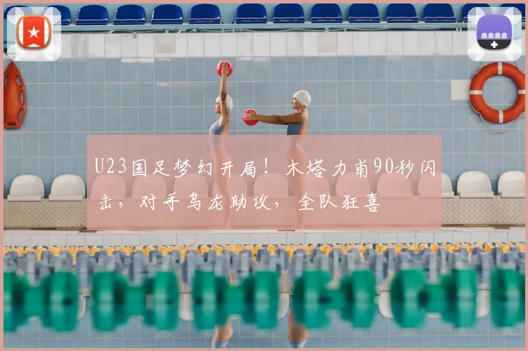 U23国足梦幻开局！木塔力甫90秒闪击，对手乌龙助攻，全队狂喜