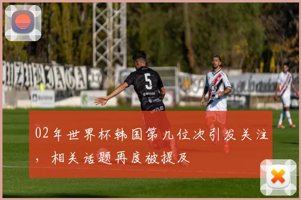 02年世界杯韩国第几位次引发关注，相关话题再度被提及