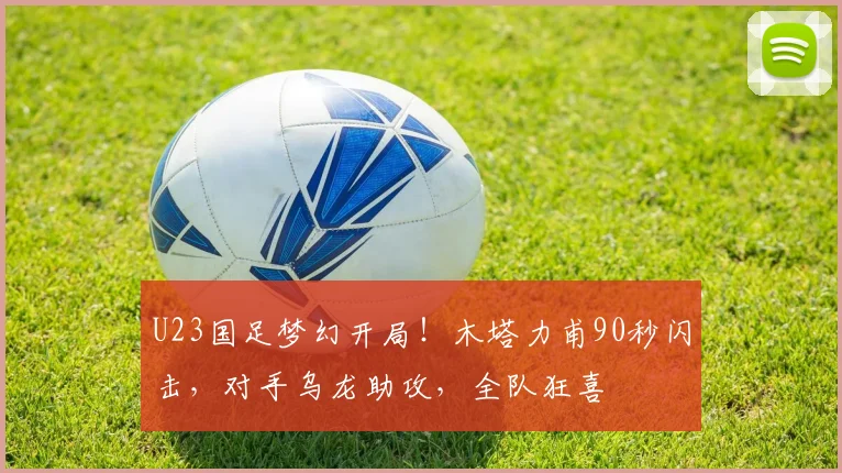 U23国足梦幻开局！木塔力甫90秒闪击，对手乌龙助攻，全队狂喜