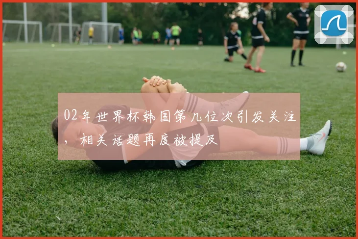 02年世界杯韩国第几位次引发关注，相关话题再度被提及
