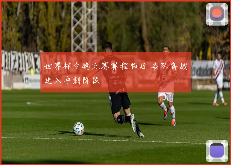 世界杯今晚比赛赛程临近 各队备战进入冲刺阶段