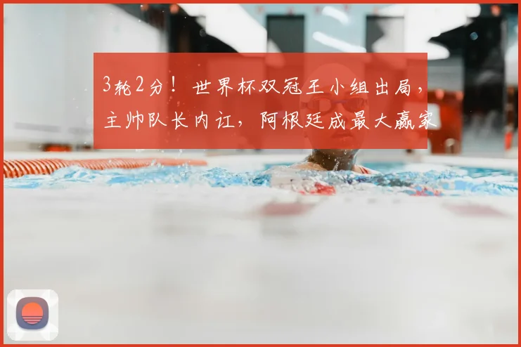 3轮2分！世界杯双冠王小组出局，主帅队长内讧，阿根廷成最大赢家