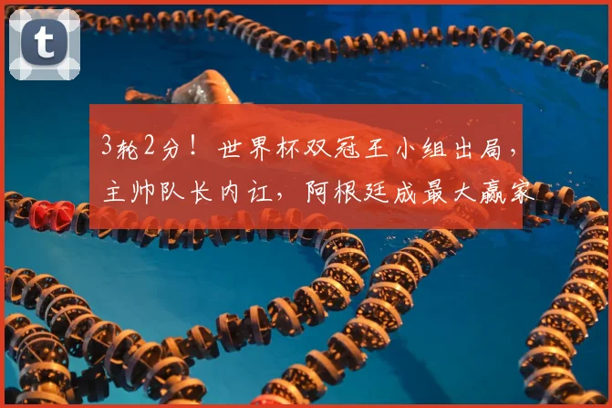 3轮2分！世界杯双冠王小组出局，主帅队长内讧，阿根廷成最大赢家