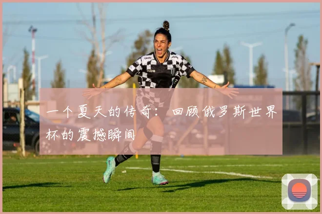 一个夏天的传奇：回顾俄罗斯世界杯的震撼瞬间