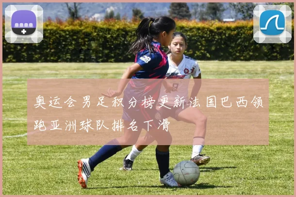 奥运会男足积分榜更新法国巴西领跑亚洲球队排名下滑