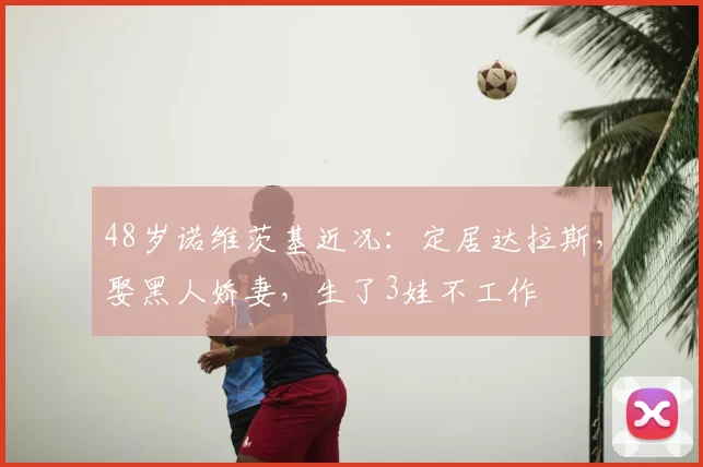 48岁诺维茨基近况：定居达拉斯，娶黑人娇妻，生了3娃不工作