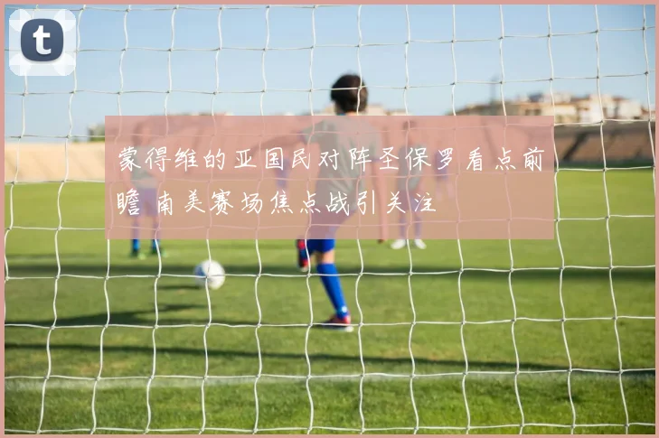 蒙得维的亚国民对阵圣保罗看点前瞻 南美赛场焦点战引关注
