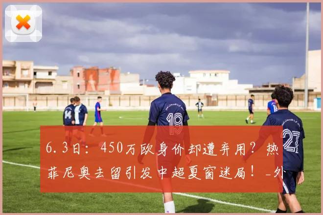 6.3日：450万欧身价却遭弃用？热菲尼奥去留引发中超夏窗迷局！_外援_辽宁_正源